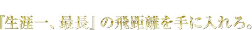 さぁ、あなたも 『生涯一、最長』の飛距離を手に入れろ。